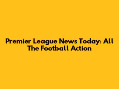 Premier League News Today: All The Football Action