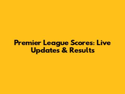 Premier League Scores: Live Updates & Results