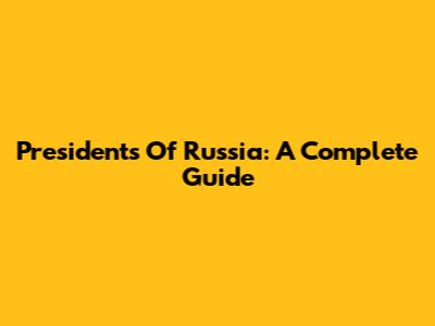 Presidents Of Russia: A Complete Guide