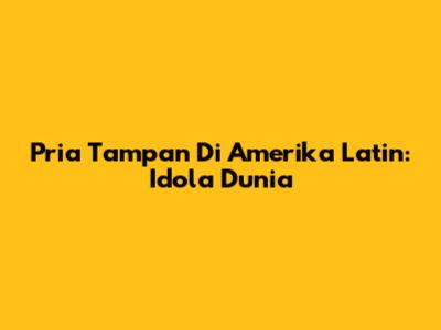 Pria Tampan Di Amerika Latin: Idola Dunia