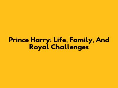 Prince Harry: Life, Family, And Royal Challenges