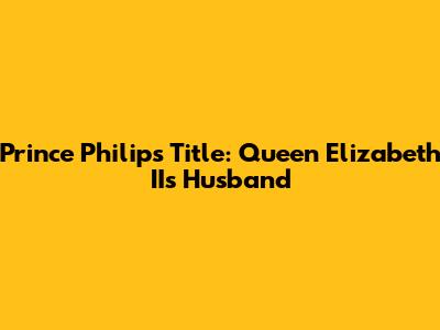 Prince Philip's Title: Queen Elizabeth II's Husband