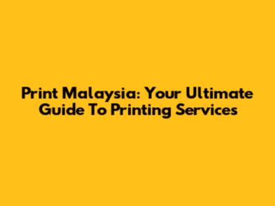 Print Malaysia: Your Ultimate Guide To Printing Services