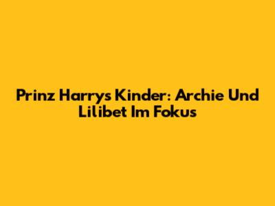 Prinz Harrys Kinder: Archie Und Lilibet Im Fokus