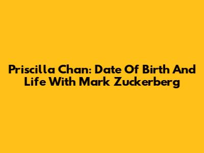 Priscilla Chan: Date Of Birth And Life With Mark Zuckerberg