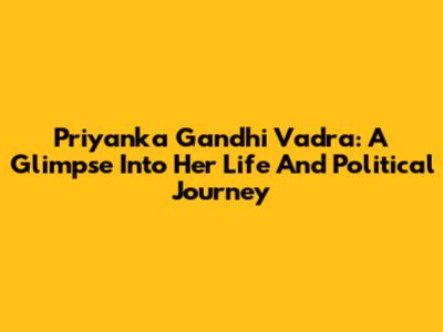 Priyanka Gandhi Vadra: A Glimpse Into Her Life And Political Journey