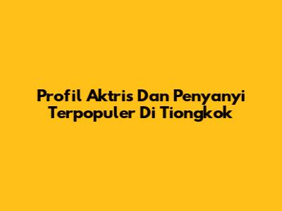Profil Aktris Dan Penyanyi Terpopuler Di Tiongkok