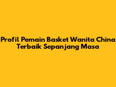 Profil Pemain Basket Wanita China Terbaik Sepanjang Masa