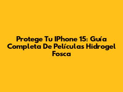 Protege Tu IPhone 15: Guía Completa De Películas Hidrogel Fosca