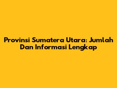 Provinsi Sumatera Utara: Jumlah Dan Informasi Lengkap
