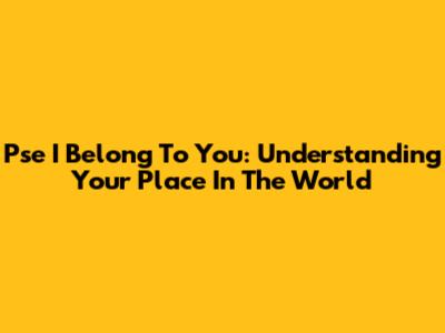 Pse I Belong To You: Understanding Your Place In The World
