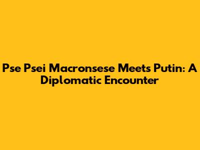 Pse Psei Macronsese Meets Putin: A Diplomatic Encounter