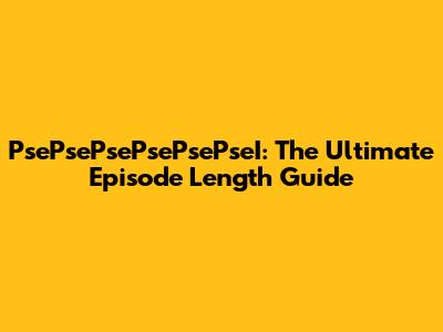 PsePsePsePsePsePseI: The Ultimate Episode Length Guide