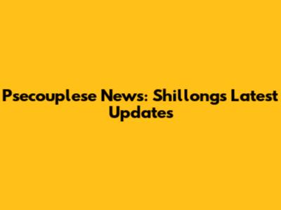 Psecouplese News: Shillong's Latest Updates