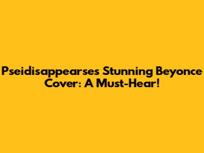 Pseidisappearse's Stunning Beyonce Cover: A Must-Hear!