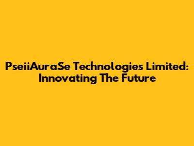 PseiiAuraSe Technologies Limited: Innovating The Future