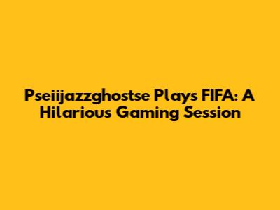 Pseiijazzghostse Plays FIFA: A Hilarious Gaming Session