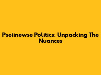 Pseiinewse Politics: Unpacking The Nuances