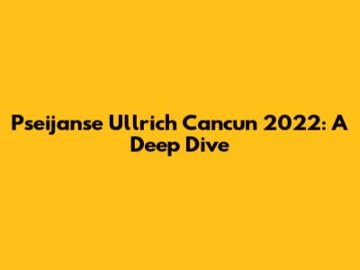 Pseijanse Ullrich Cancun 2022: A Deep Dive