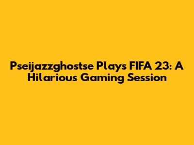 Pseijazzghostse Plays FIFA 23: A Hilarious Gaming Session