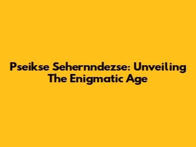 Pseikse Sehernndezse: Unveiling The Enigmatic Age