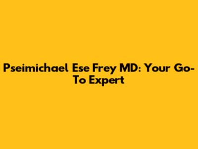 Pseimichael Ese Frey MD: Your Go-To Expert