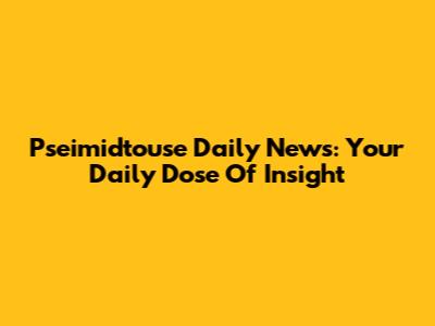 Pseimidtouse Daily News: Your Daily Dose Of Insight