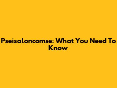 Pseisaloncomse: What You Need To Know
