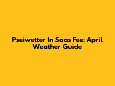 Pseiwetter In Saas Fee: April Weather Guide