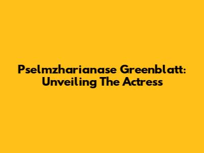 Pselmzharianase Greenblatt: Unveiling The Actress