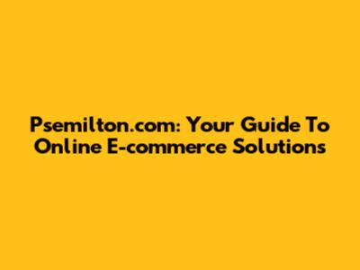 Psemilton.com: Your Guide To Online E-commerce Solutions