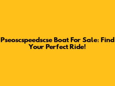 Pseoscspeedscse Boat For Sale: Find Your Perfect Ride!