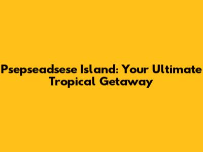 Psepseadsese Island: Your Ultimate Tropical Getaway