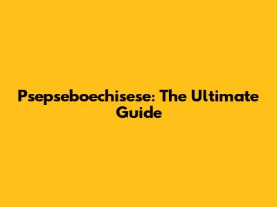 Psepseboechisese: The Ultimate Guide
