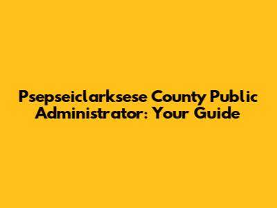 Psepseiclarksese County Public Administrator: Your Guide