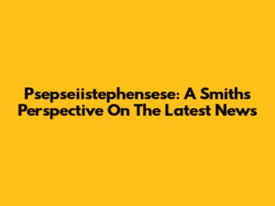 Psepseiistephensese: A Smith's Perspective On The Latest News