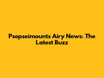 Psepseimounts Airy News: The Latest Buzz