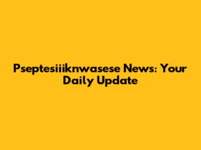 Pseptesiiiknwasese News: Your Daily Update