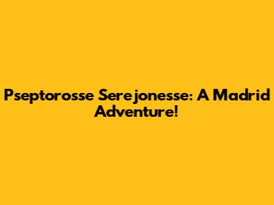 Pseptorosse Serejonesse: A Madrid Adventure!