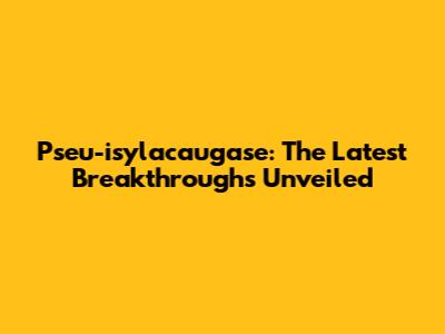 Pseu-isylacaugase: The Latest Breakthroughs Unveiled