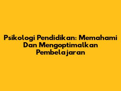 Psikologi Pendidikan: Memahami Dan Mengoptimalkan Pembelajaran