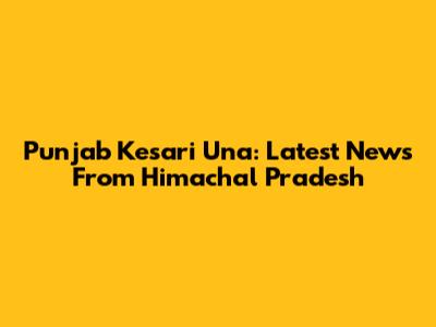 Punjab Kesari Una: Latest News From Himachal Pradesh