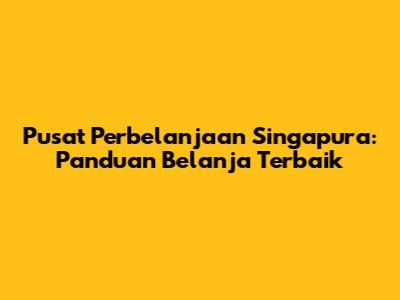 Pusat Perbelanjaan Singapura: Panduan Belanja Terbaik
