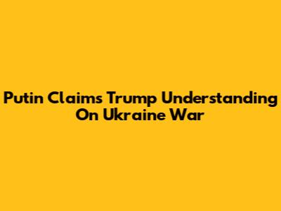 Putin Claims Trump Understanding On Ukraine War
