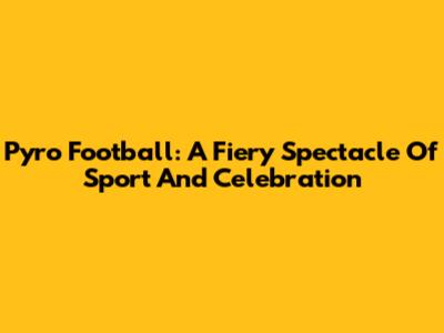 Pyro Football: A Fiery Spectacle Of Sport And Celebration