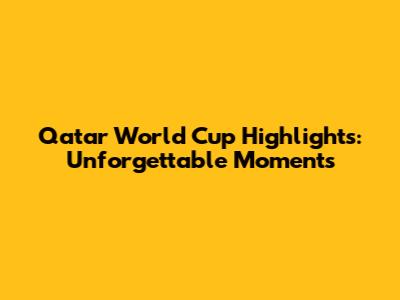 Qatar World Cup Highlights: Unforgettable Moments