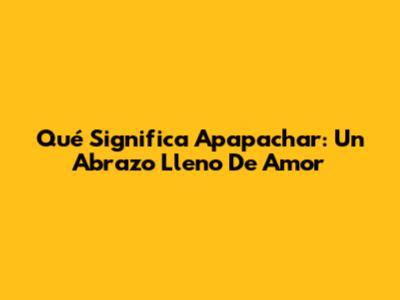 Qué Significa "Apapachar": Un Abrazo Lleno De Amor