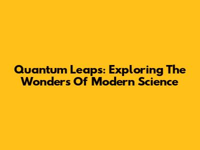 Quantum Leaps: Exploring The Wonders Of Modern Science