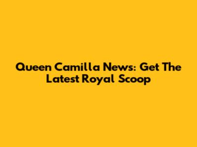Queen Camilla News: Get The Latest Royal Scoop