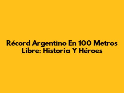 Récord Argentino En 100 Metros Libre: Historia Y Héroes